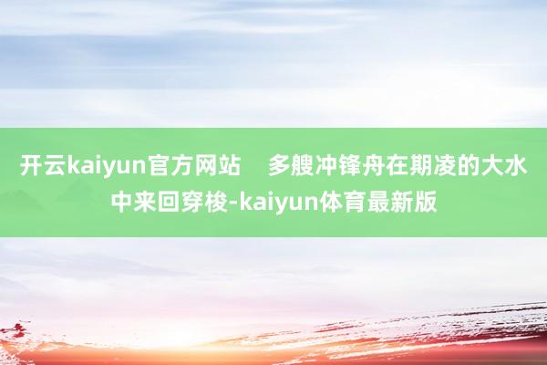 开云kaiyun官方网站    多艘冲锋舟在期凌的大水中来回穿梭-kaiyun体育最新版