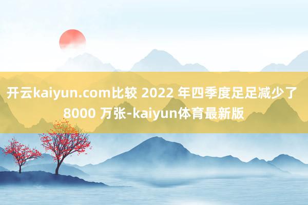 开云kaiyun.com比较 2022 年四季度足足减少了 8000 万张-kaiyun体育最新版