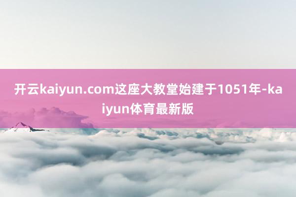 开云kaiyun.com这座大教堂始建于1051年-kaiyun体育最新版