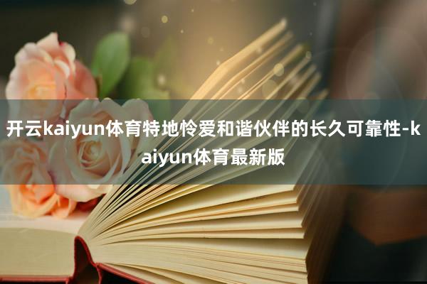开云kaiyun体育特地怜爱和谐伙伴的长久可靠性-kaiyun体育最新版