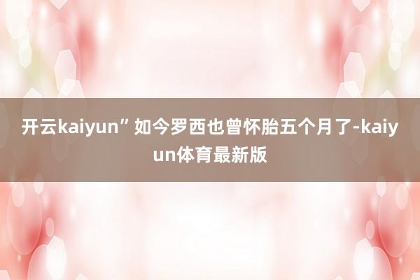 开云kaiyun”如今罗西也曾怀胎五个月了-kaiyun体育最新版