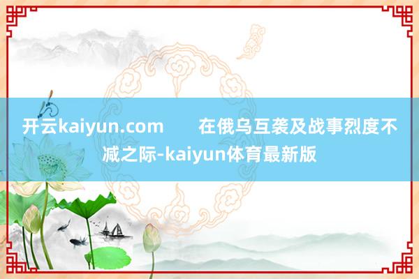 开云kaiyun.com       在俄乌互袭及战事烈度不减之际-kaiyun体育最新版