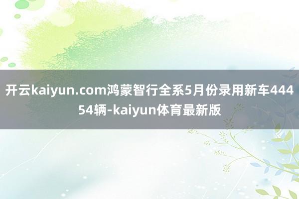 开云kaiyun.com鸿蒙智行全系5月份录用新车44454辆-kaiyun体育最新版
