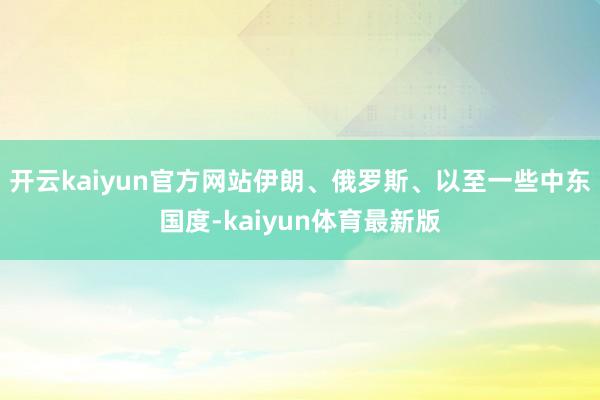 开云kaiyun官方网站伊朗、俄罗斯、以至一些中东国度-kaiyun体育最新版