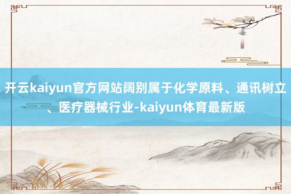 开云kaiyun官方网站阔别属于化学原料、通讯树立、医疗器械行业-kaiyun体育最新版