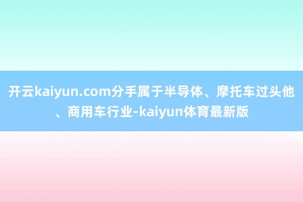 开云kaiyun.com分手属于半导体、摩托车过头他、商用车行业-kaiyun体育最新版