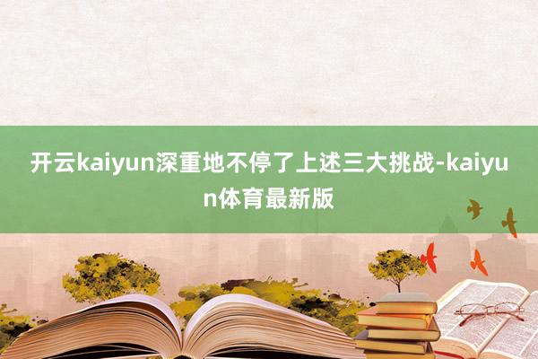 开云kaiyun深重地不停了上述三大挑战-kaiyun体育最新版