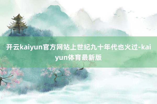 开云kaiyun官方网站上世纪九十年代也火过-kaiyun体育最新版
