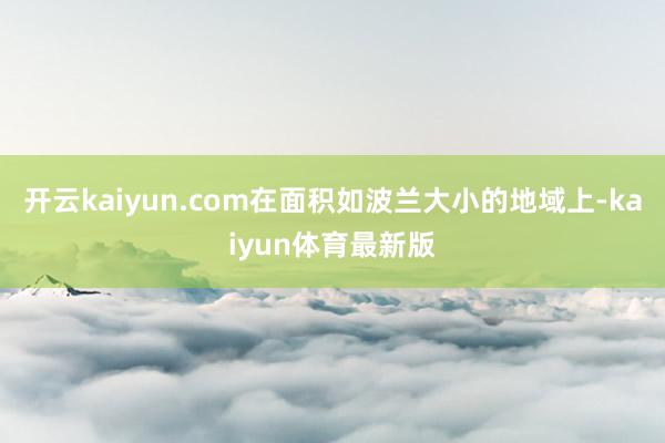 开云kaiyun.com在面积如波兰大小的地域上-kaiyun体育最新版