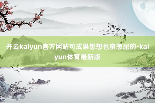 开云kaiyun官方网站可成果想想也蛮憋屈的-kaiyun体育最新版