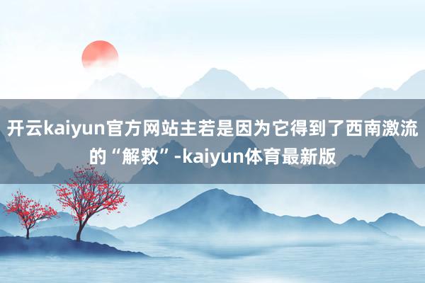 开云kaiyun官方网站主若是因为它得到了西南激流的“解救”-kaiyun体育最新版