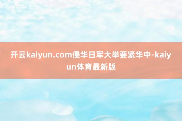 开云kaiyun.com侵华日军大举要紧华中-kaiyun体育最新版