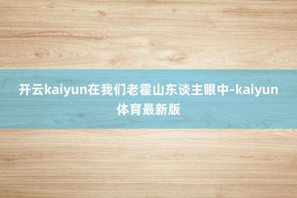 开云kaiyun在我们老霍山东谈主眼中-kaiyun体育最新版