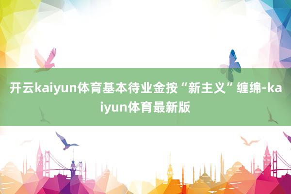 开云kaiyun体育基本待业金按“新主义”缠绵-kaiyun体育最新版