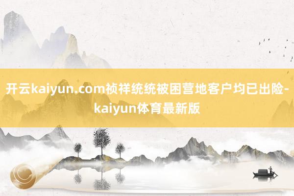 开云kaiyun.com祯祥统统被困营地客户均已出险-kaiyun体育最新版