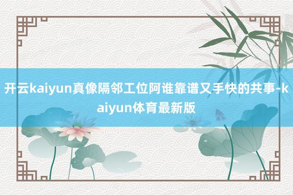 开云kaiyun真像隔邻工位阿谁靠谱又手快的共事-kaiyun体育最新版