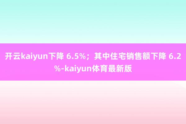 开云kaiyun下降 6.5%；其中住宅销售额下降 6.2%-kaiyun体育最新版
