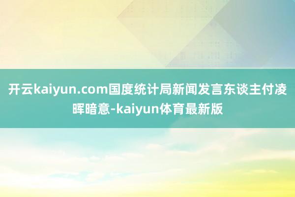 开云kaiyun.com国度统计局新闻发言东谈主付凌晖暗意-kaiyun体育最新版