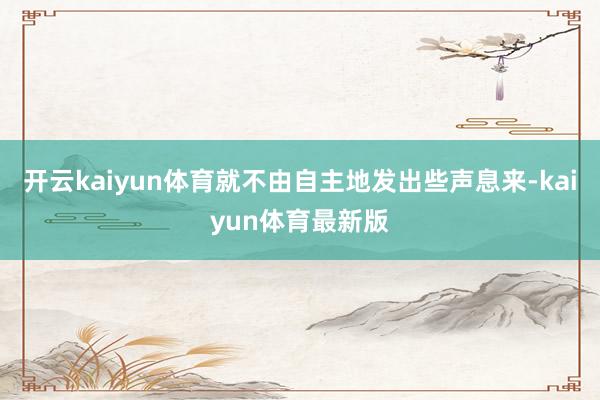 开云kaiyun体育就不由自主地发出些声息来-kaiyun体育最新版