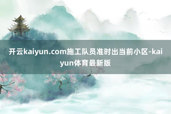 开云kaiyun.com施工队员准时出当前小区-kaiyun体育最新版