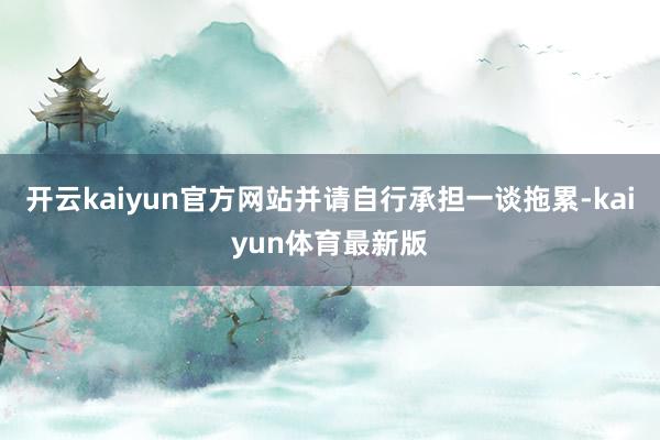开云kaiyun官方网站并请自行承担一谈拖累-kaiyun体育最新版